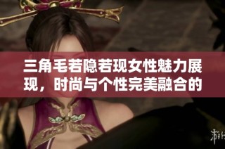 三角毛若隐若现女性魅力展现，时尚与个性完美融合的潮流趋势