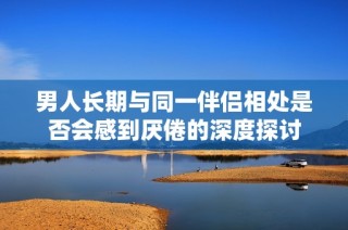 男人长期与同一伴侣相处是否会感到厌倦的深度探讨