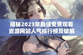 揭秘2023年最佳免费观看资源网站人气排行榜及破解线路分析