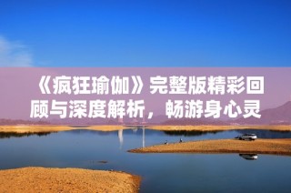 《疯狂瑜伽》完整版精彩回顾与深度解析，畅游身心灵的极限之旅
