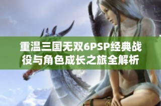 重温三国无双6PSP经典战役与角色成长之旅全解析