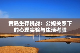 荒岛生存挑战：公媳关系下的心理实验与生活考验
