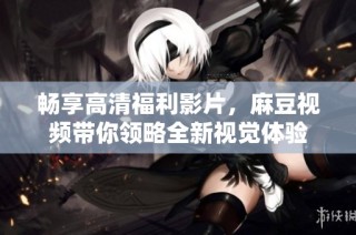 畅享高清福利影片，麻豆视频带你领略全新视觉体验