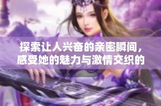 探索让人兴奋的亲密瞬间，感受她的魅力与激情交织的美好时刻