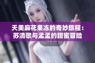 天美麻花果冻的奇妙旅程：苏清歌与孟孟的甜蜜冒险