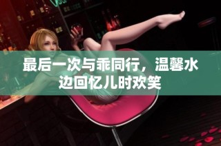 最后一次与乖同行，温馨水边回忆儿时欢笑