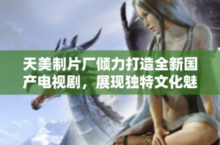 天美制片厂倾力打造全新国产电视剧，展现独特文化魅力