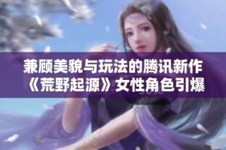 兼顾美貌与玩法的腾讯新作《荒野起源》女性角色引爆讨论主题
