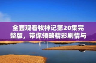 全套观看牧神记第20集完整版，带你领略精彩剧情与角色发展