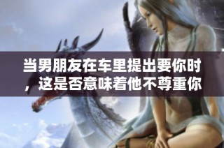 当男朋友在车里提出要你时，这是否意味着他不尊重你呢