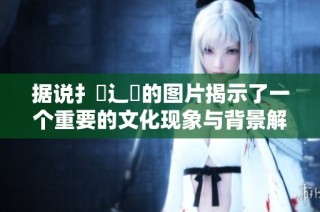 据说扌喿辶畐的图片揭示了一个重要的文化现象与背景解析