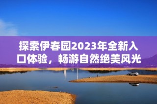 探索伊春园2023年全新入口体验，畅游自然绝美风光