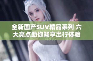 全新国产SUV精品系列 六大亮点助你畅享出行体验