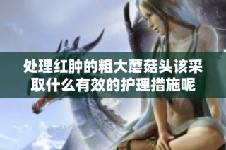 处理红肿的粗大蘑菇头该采取什么有效的护理措施呢