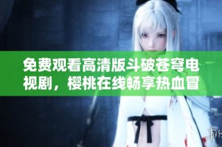 免费观看高清版斗破苍穹电视剧，樱桃在线畅享热血冒险