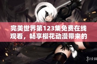 完美世界第123集免费在线观看，畅享樱花动漫带来的精彩动漫内容
