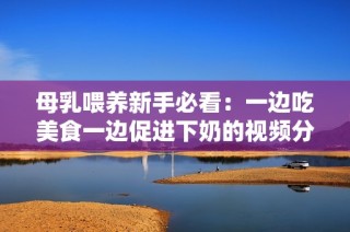 母乳喂养新手必看：一边吃美食一边促进下奶的视频分享