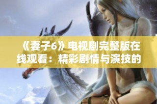 《妻子6》电视剧完整版在线观看：精彩剧情与演技的完美结合