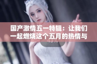 国产激情五一特辑：让我们一起燃烧这个五月的热情与活力