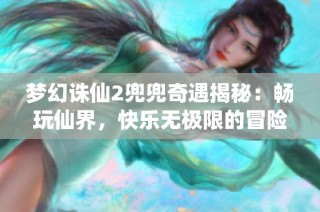 梦幻诛仙2兜兜奇遇揭秘：畅玩仙界，快乐无极限的冒险指南