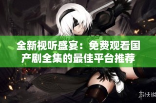 全新视听盛宴：免费观看国产剧全集的最佳平台推荐