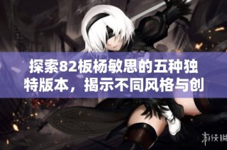 探索82板杨敏思的五种独特版本，揭示不同风格与创意的魅力
