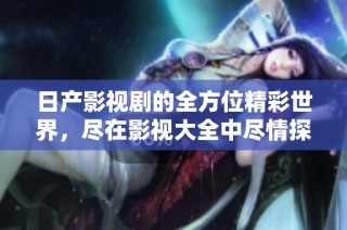 日产影视剧的全方位精彩世界，尽在影视大全中尽情探索