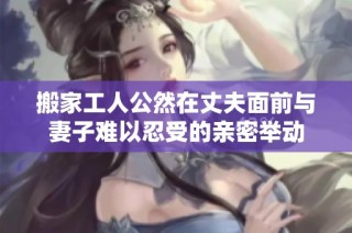 搬家工人公然在丈夫面前与妻子难以忍受的亲密举动