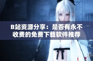 B站资源分享：是否有永不收费的免费下载软件推荐