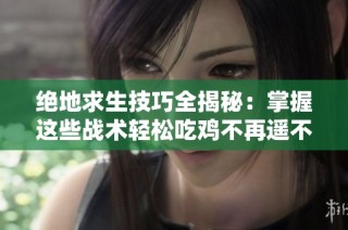 绝地求生技巧全揭秘：掌握这些战术轻松吃鸡不再遥不可及