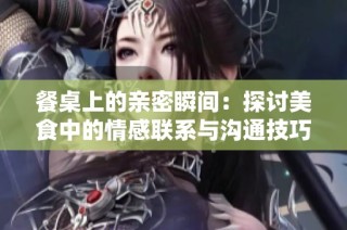餐桌上的亲密瞬间：探讨美食中的情感联系与沟通技巧