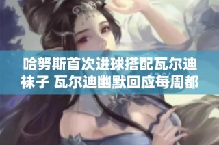 哈努斯首次进球搭配瓦尔迪袜子 瓦尔迪幽默回应每周都得这样穿