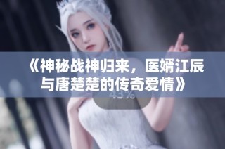 《神秘战神归来，医婿江辰与唐楚楚的传奇爱情》