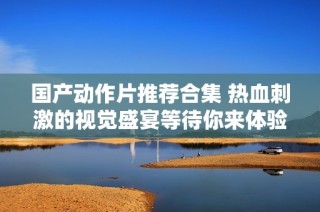 国产动作片推荐合集 热血刺激的视觉盛宴等待你来体验