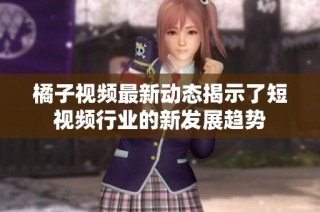 橘子视频最新动态揭示了短视频行业的新发展趋势