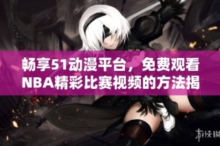 畅享51动漫平台，免费观看NBA精彩比赛视频的方法揭秘