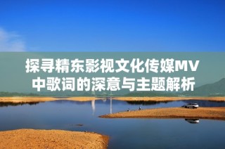 探寻精东影视文化传媒MV中歌词的深意与主题解析
