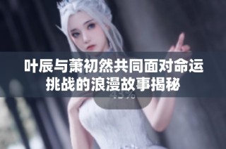 叶辰与萧初然共同面对命运挑战的浪漫故事揭秘