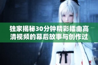 独家揭秘30分钟精彩插曲高清视频的幕后故事与创作过程解析