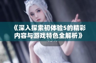 《深入探索初体验5的精彩内容与游戏特色全解析》