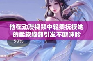 他在动漫视频中轻柔抚摸她的柔软胸部引发不断呻吟