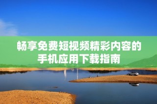 畅享免费短视频精彩内容的手机应用下载指南