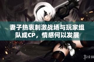 妻子热衷刺激战场与玩家组队成CP，情感何以发展