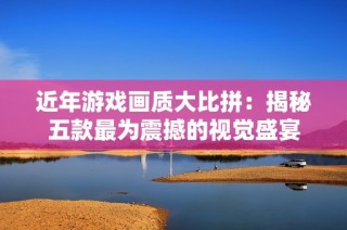近年游戏画质大比拼：揭秘五款最为震撼的视觉盛宴