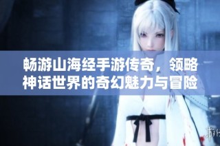 畅游山海经手游传奇，领略神话世界的奇幻魅力与冒险之旅