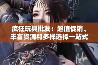 疯狂玩具批发：超值促销、丰富货源和多样选择一站式购物体验