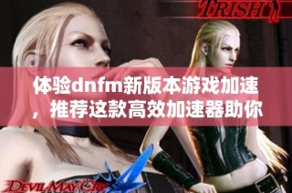 体验dnfm新版本游戏加速，推荐这款高效加速器助你畅玩无阻