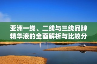 亚洲一线、二线与三线品牌精华液的全面解析与比较分析