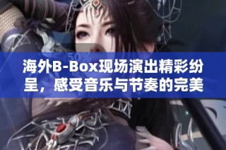 海外B-Box现场演出精彩纷呈，感受音乐与节奏的完美结合
