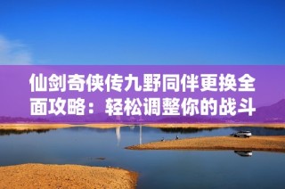 仙剑奇侠传九野同伴更换全面攻略：轻松调整你的战斗团队提升游戏体验